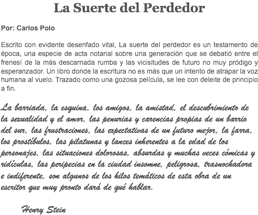 La Suerte del Perdedor Por: Carlos Polo Escrito con evidente desenfado vital, La suerte del perdedor es un testamento de época, una especie de acta notarial sobre una generación que se debatió entre el frenesí de la más descarnada rumba y las vicisitudes de futuro no muy pródigo y esperanzador. Un libro donde la escritura no es más que un intento de atrapar la voz humana al vuelo. Trazado como una gozosa película, se lee con deleite de principio a fin. La barriada, la esquina, los amigos, la amistad, el descubrimiento de la sexualidad y el amor, las penurias y carencias propias de un barrio del sur, las frustraciones, las expectativas de un futuro mejor, la farra, los prostíbulos, las pilatunas y lances inherentes a la edad de los personajes, las situaciones dolorosas, absurdas y muchas veces cómicas y ridículas, las peripecias en la ciudad insomne, peligrosa, trasnochadora e indiferente, son algunos de los hilos temáticos de esta obra de un escritor que muy pronto dará de qué hablar. Henry Stein
