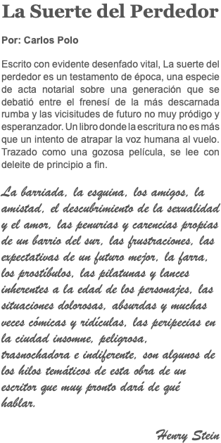 La Suerte del Perdedor Por: Carlos Polo Escrito con evidente desenfado vital, La suerte del perdedor es un testamento de época, una especie de acta notarial sobre una generación que se debatió entre el frenesí de la más descarnada rumba y las vicisitudes de futuro no muy pródigo y esperanzador. Un libro donde la escritura no es más que un intento de atrapar la voz humana al vuelo. Trazado como una gozosa película, se lee con deleite de principio a fin. La barriada, la esquina, los amigos, la amistad, el descubrimiento de la sexualidad y el amor, las penurias y carencias propias de un barrio del sur, las frustraciones, las expectativas de un futuro mejor, la farra, los prostíbulos, las pilatunas y lances inherentes a la edad de los personajes, las situaciones dolorosas, absurdas y muchas veces cómicas y ridículas, las peripecias en la ciudad insomne, peligrosa, trasnochadora e indiferente, son algunos de los hilos temáticos de esta obra de un escritor que muy pronto dará de qué hablar. Henry Stein