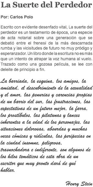 La Suerte del Perdedor Por: Carlos Polo Escrito con evidente desenfado vital, La suerte del perdedor es un testamento de época, una especie de acta notarial sobre una generación que se debatió entre el frenesí de la más descarnada rumba y las vicisitudes de futuro no muy pródigo y esperanzador. Un libro donde la escritura no es más que un intento de atrapar la voz humana al vuelo. Trazado como una gozosa película, se lee con deleite de principio a fin. La barriada, la esquina, los amigos, la amistad, el descubrimiento de la sexualidad y el amor, las penurias y carencias propias de un barrio del sur, las frustraciones, las expectativas de un futuro mejor, la farra, los prostíbulos, las pilatunas y lances inherentes a la edad de los personajes, las situaciones dolorosas, absurdas y muchas veces cómicas y ridículas, las peripecias en la ciudad insomne, peligrosa, trasnochadora e indiferente, son algunos de los hilos temáticos de esta obra de un escritor que muy pronto dará de qué hablar. Henry Stein