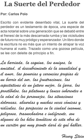 La Suerte del Perdedor Por: Carlos Polo Escrito con evidente desenfado vital, La suerte del perdedor es un testamento de época, una especie de acta notarial sobre una generación que se debatió entre el frenesí de la más descarnada rumba y las vicisitudes de futuro no muy pródigo y esperanzador. Un libro donde la escritura no es más que un intento de atrapar la voz humana al vuelo. Trazado como una gozosa película, se lee con deleite de principio a fin. La barriada, la esquina, los amigos, la amistad, el descubrimiento de la sexualidad y el amor, las penurias y carencias propias de un barrio del sur, las frustraciones, las expectativas de un futuro mejor, la farra, los prostíbulos, las pilatunas y lances inherentes a la edad de los personajes, las situaciones dolorosas, absurdas y muchas veces cómicas y ridículas, las peripecias en la ciudad insomne, peligrosa, trasnochadora e indiferente, son algunos de los hilos temáticos de esta obra de un escritor que muy pronto dará de qué hablar. Henry Stein