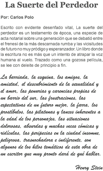 La Suerte del Perdedor Por: Carlos Polo Escrito con evidente desenfado vital, La suerte del perdedor es un testamento de época, una especie de acta notarial sobre una generación que se debatió entre el frenesí de la más descarnada rumba y las vicisitudes de futuro no muy pródigo y esperanzador. Un libro donde la escritura no es más que un intento de atrapar la voz humana al vuelo. Trazado como una gozosa película, se lee con deleite de principio a fin. La barriada, la esquina, los amigos, la amistad, el descubrimiento de la sexualidad y el amor, las penurias y carencias propias de un barrio del sur, las frustraciones, las expectativas de un futuro mejor, la farra, los prostíbulos, las pilatunas y lances inherentes a la edad de los personajes, las situaciones dolorosas, absurdas y muchas veces cómicas y ridículas, las peripecias en la ciudad insomne, peligrosa, trasnochadora e indiferente, son algunos de los hilos temáticos de esta obra de un escritor que muy pronto dará de qué hablar. Henry Stein